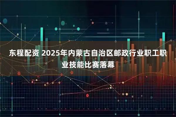 东程配资 2025年内蒙古自治区邮政行业职工职业技能比赛落幕