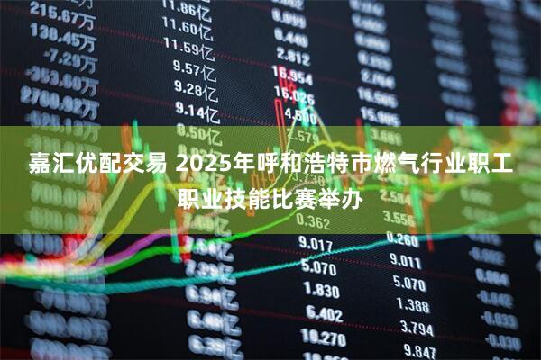 嘉汇优配交易 2025年呼和浩特市燃气行业职工职业技能比赛举办