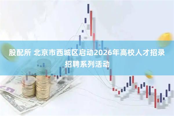 股配所 北京市西城区启动2026年高校人才招录招聘系列活动