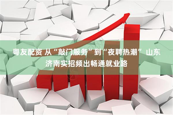 粤友配资 从“敲门服务”到“夜聘热潮”&#32;山东济南实招频出畅通就业路