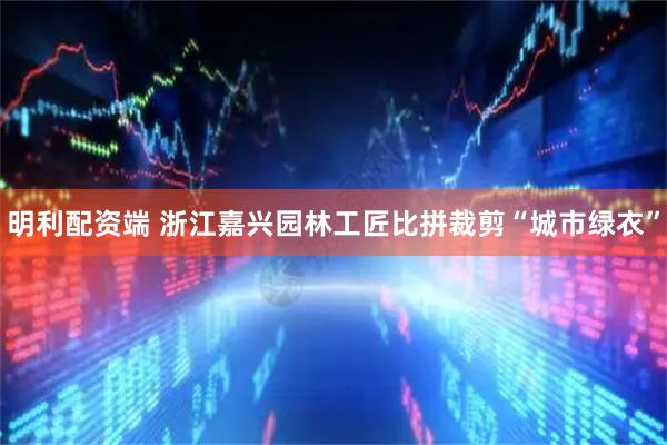 明利配资端 浙江嘉兴园林工匠比拼裁剪“城市绿衣”