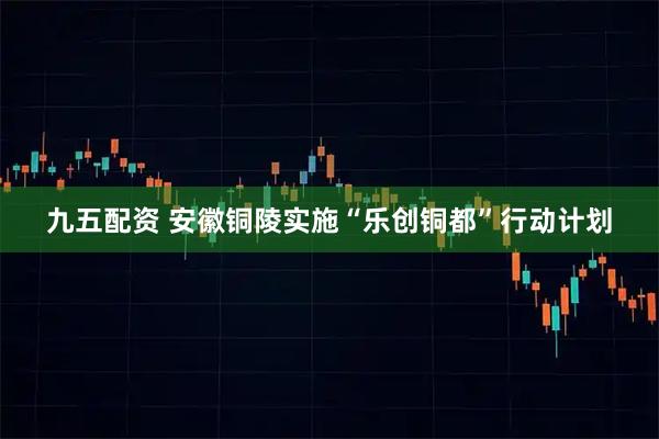 九五配资 安徽铜陵实施“乐创铜都”行动计划