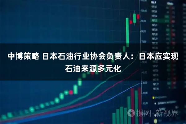 中博策略 日本石油行业协会负责人：日本应实现石油来源多元化