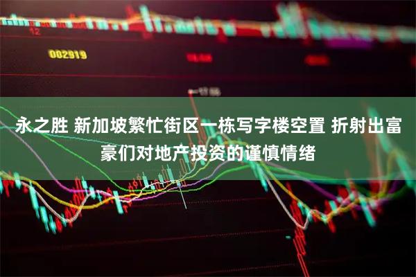 永之胜 新加坡繁忙街区一栋写字楼空置 折射出富豪们对地产投资的谨慎情绪