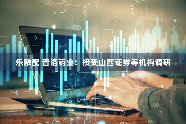 乐融配 普洛药业：接受山西证券等机构调研
