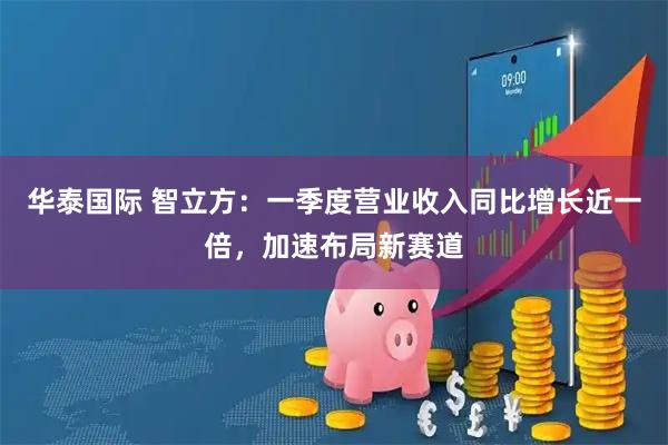 华泰国际 智立方：一季度营业收入同比增长近一倍，加速布局新赛道
