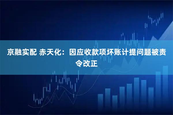 京融实配 赤天化：因应收款项坏账计提问题被责令改正