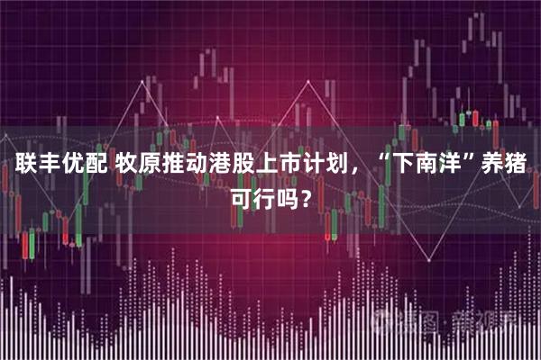 联丰优配 牧原推动港股上市计划，“下南洋”养猪可行吗？