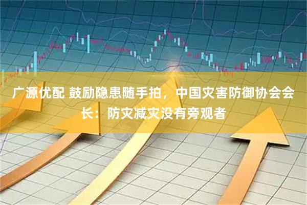 广源优配 鼓励隐患随手拍，中国灾害防御协会会长：防灾减灾没有旁观者