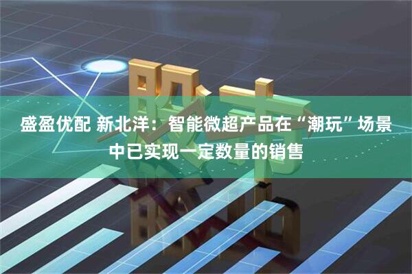 盛盈优配 新北洋：智能微超产品在“潮玩”场景中已实现一定数量的销售