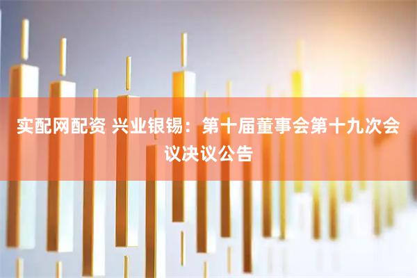 实配网配资 兴业银锡：第十届董事会第十九次会议决议公告