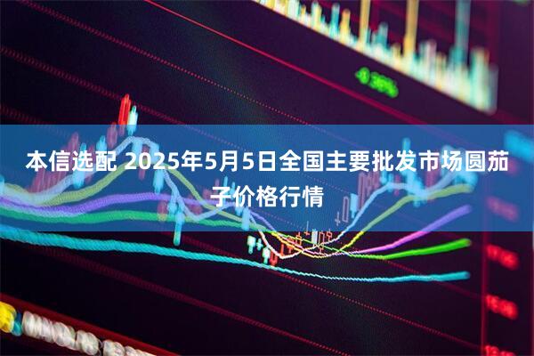 本信选配 2025年5月5日全国主要批发市场圆茄子价格行情