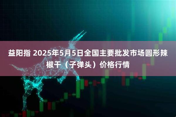 益阳指 2025年5月5日全国主要批发市场圆形辣椒干（子弹头）价格行情