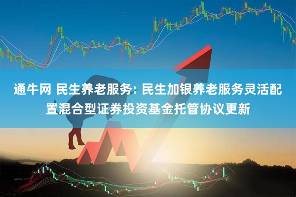 通牛网 民生养老服务: 民生加银养老服务灵活配置混合型证券投资基金托管协议更新