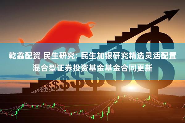 乾鑫配资 民生研究: 民生加银研究精选灵活配置混合型证券投资基金基金合同更新