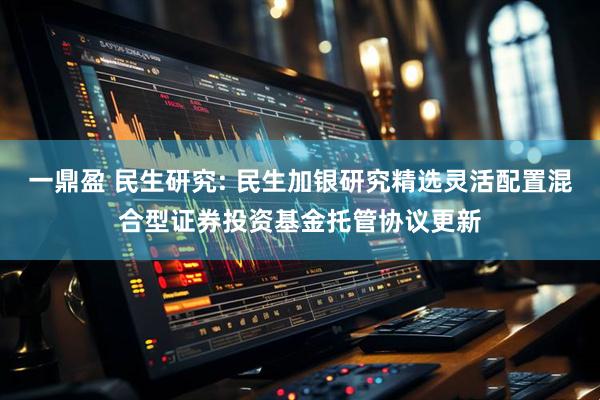 一鼎盈 民生研究: 民生加银研究精选灵活配置混合型证券投资基金托管协议更新