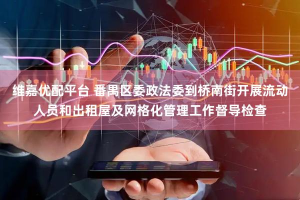 维嘉优配平台 番禺区委政法委到桥南街开展流动人员和出租屋及网格化管理工作督导检查