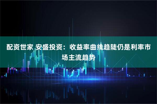 配资世家 安盛投资：收益率曲线趋陡仍是利率市场主流趋势