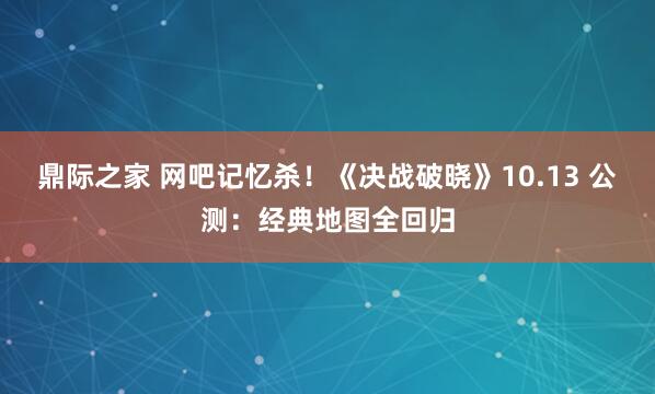 鼎际之家 网吧记忆杀！《决战破晓》10.13 公测：经典地图全回归