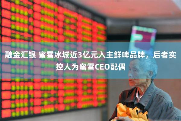 融金汇银 蜜雪冰城近3亿元入主鲜啤品牌，后者实控人为蜜雪CEO配偶