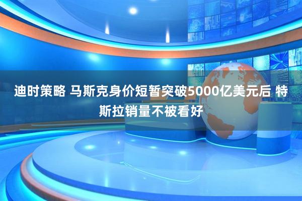 迪时策略 马斯克身价短暂突破5000亿美元后 特斯拉销量不被看好