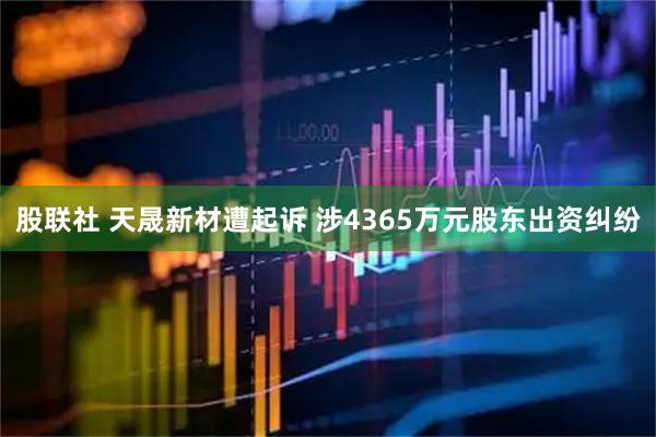 股联社 天晟新材遭起诉 涉4365万元股东出资纠纷
