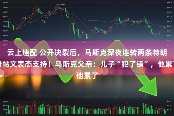 云上速配 公开决裂后，马斯克深夜连转两条特朗普帖文表态支持！马斯克父亲：儿子“犯了错”，他累了