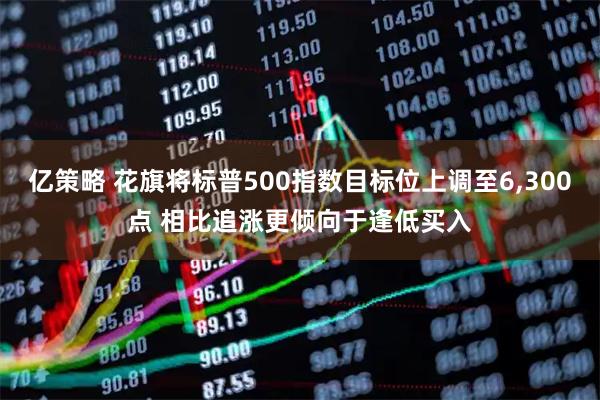亿策略 花旗将标普500指数目标位上调至6,300点 相比追涨更倾向于逢低买入