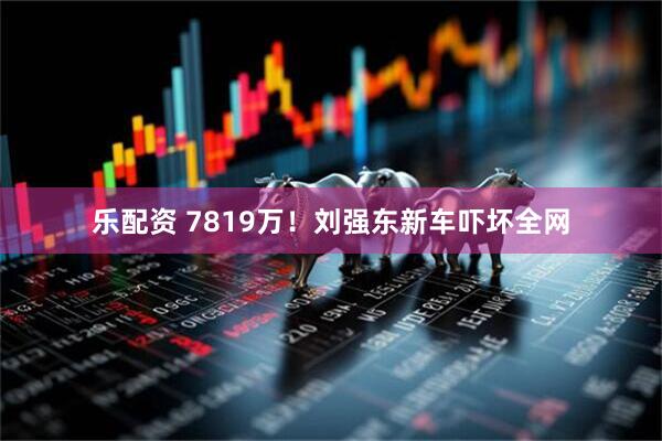 乐配资 7819万！刘强东新车吓坏全网