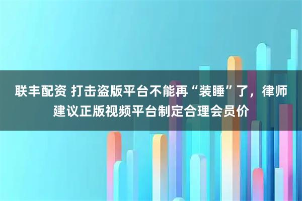 联丰配资 打击盗版平台不能再“装睡”了，律师建议正版视频平台制定合理会员价