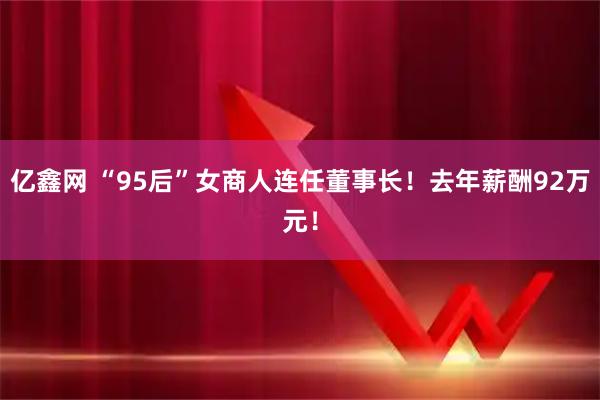 亿鑫网 “95后”女商人连任董事长！去年薪酬92万元！