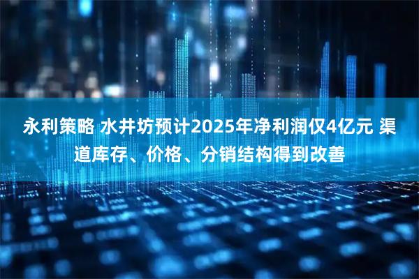 永利策略 水井坊预计2025年净利润仅4亿元 渠道库存、价格、分销结构得到改善