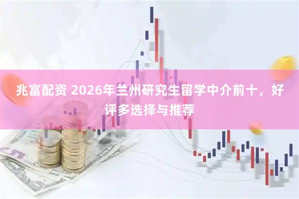 兆富配资 2026年兰州研究生留学中介前十，好评多选择与推荐