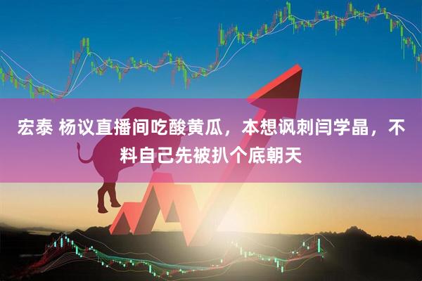宏泰 杨议直播间吃酸黄瓜，本想讽刺闫学晶，不料自己先被扒个底朝天