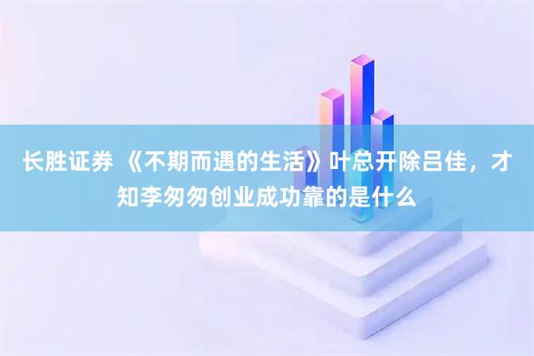 长胜证券 《不期而遇的生活》叶总开除吕佳，才知李匆匆创业成功靠的是什么