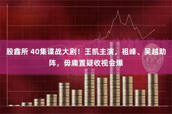 股鑫所 40集谍战大剧！王凯主演，祖峰、吴越助阵，毋庸置疑收视会爆