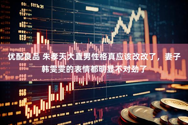 优配良品 朱孝天大直男性格真应该改改了，妻子韩雯雯的表情都明显不对劲了