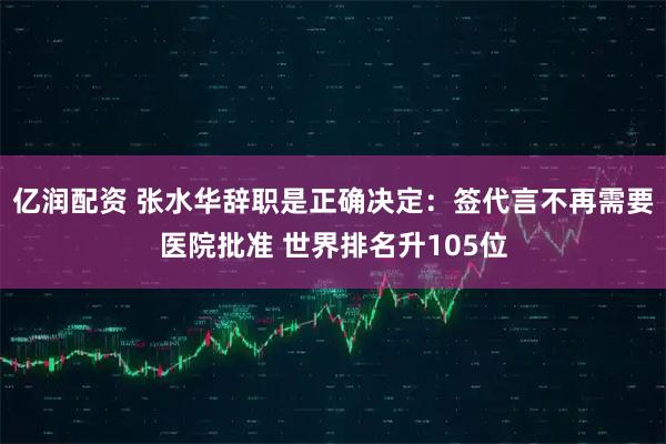 亿润配资 张水华辞职是正确决定：签代言不再需要医院批准 世界排名升105位