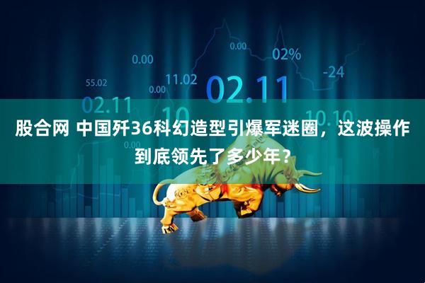 股合网 中国歼36科幻造型引爆军迷圈，这波操作到底领先了多少年？