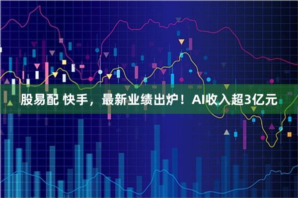 股易配 快手，最新业绩出炉！AI收入超3亿元