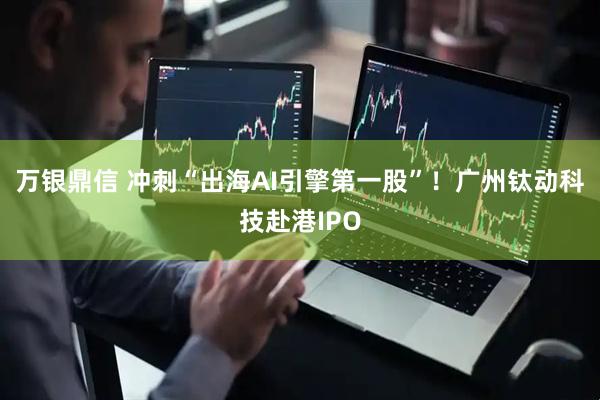 万银鼎信 冲刺“出海AI引擎第一股”！广州钛动科技赴港IPO