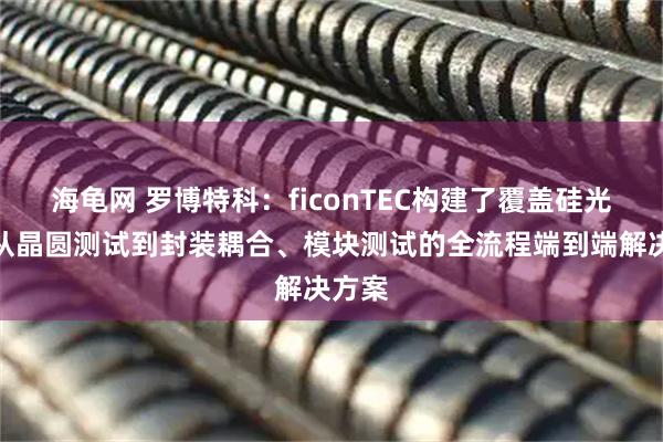 海龟网 罗博特科：ficonTEC构建了覆盖硅光器件从晶圆测试到封装耦合、模块测试的全流程端到端解决方案