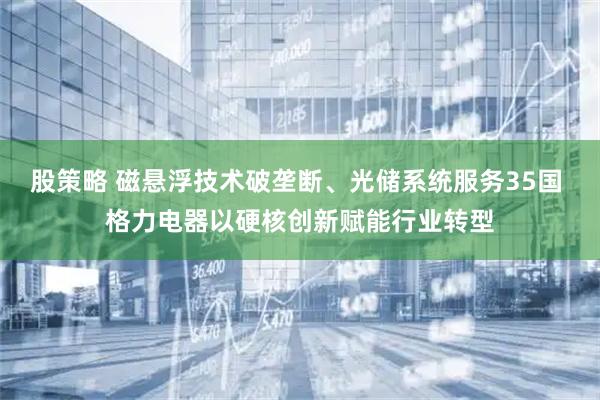 股策略 磁悬浮技术破垄断、光储系统服务35国 格力电器以硬核创新赋能行业转型